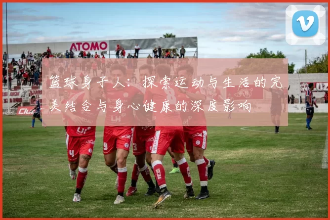 篮球身子人：探索运动与生活的完美结合与身心健康的深度影响