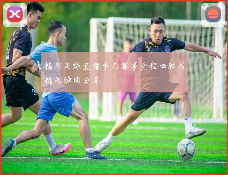 精彩足球直播中乙赛事全程回顾与精彩瞬间分享
