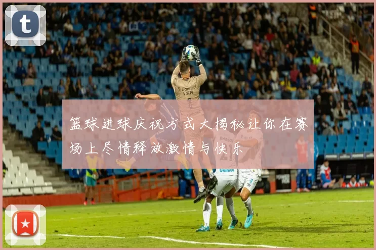 篮球进球庆祝方式大揭秘让你在赛场上尽情释放激情与快乐