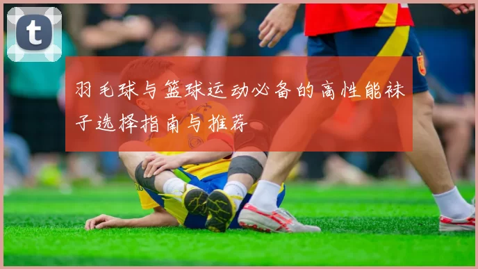 羽毛球与篮球运动必备的高性能袜子选择指南与推荐