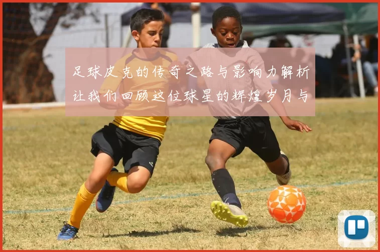 足球皮克的传奇之路与影响力解析让我们回顾这位球星的辉煌岁月与成就