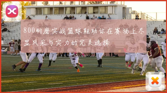 800耐磨实战篮球鞋助你在赛场上尽显风采与实力的完美选择